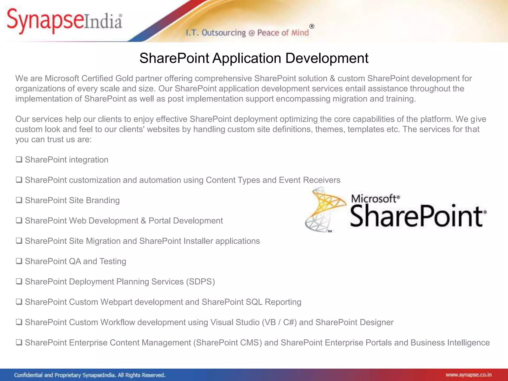 ®
We are Microsoft Certified Gold partner offering comprehensive SharePoint solution & custom SharePoint development for
organizations of every scale and size. Our SharePoint application development services entail assistance throughout the
implementation of SharePoint as well as post implementation support encompassing migration and training.
Our services help our clients to enjoy effective SharePoint deployment optimizing the core capabilities of the platform. We give
custom look and feel to our clients' websites by handling custom site definitions, themes, templates etc. The services for that
you can trust us are:
 SharePoint integration
 SharePoint customization and automation using Content Types and Event Receivers
 SharePoint Site Branding
 SharePoint Web Development & Portal Development
 SharePoint Site Migration and SharePoint Installer applications
 SharePoint QA and Testing
 SharePoint Deployment Planning Services (SDPS)
 SharePoint Custom Webpart development and SharePoint SQL Reporting
 SharePoint Custom Workflow development using Visual Studio (VB / C#) and SharePoint Designer
 SharePoint Enterprise Content Management (SharePoint CMS) and SharePoint Enterprise Portals and Business Intelligence
SharePoint Application Development
 