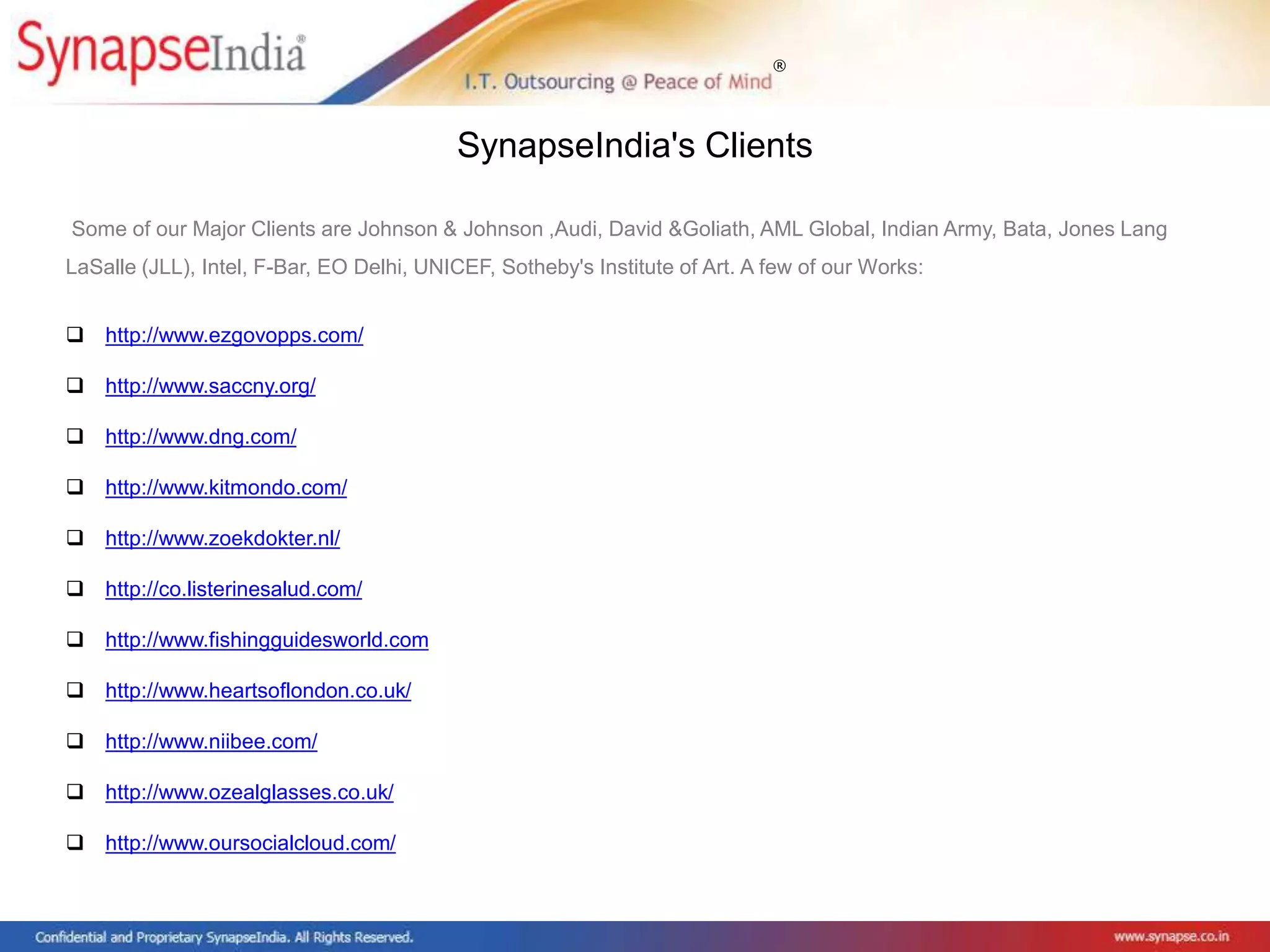 ®
Some of our Major Clients are Johnson & Johnson ,Audi, David &Goliath, AML Global, Indian Army, Bata, Jones Lang
LaSalle (JLL), Intel, F-Bar, EO Delhi, UNICEF, Sotheby's Institute of Art. A few of our Works:
 http://www.ezgovopps.com/
 http://www.saccny.org/
 http://www.dng.com/
 http://www.kitmondo.com/
 http://www.zoekdokter.nl/
 http://co.listerinesalud.com/
 http://www.fishingguidesworld.com
 http://www.heartsoflondon.co.uk/
 http://www.niibee.com/
 http://www.ozealglasses.co.uk/
 http://www.oursocialcloud.com/
SynapseIndia's Clients
 