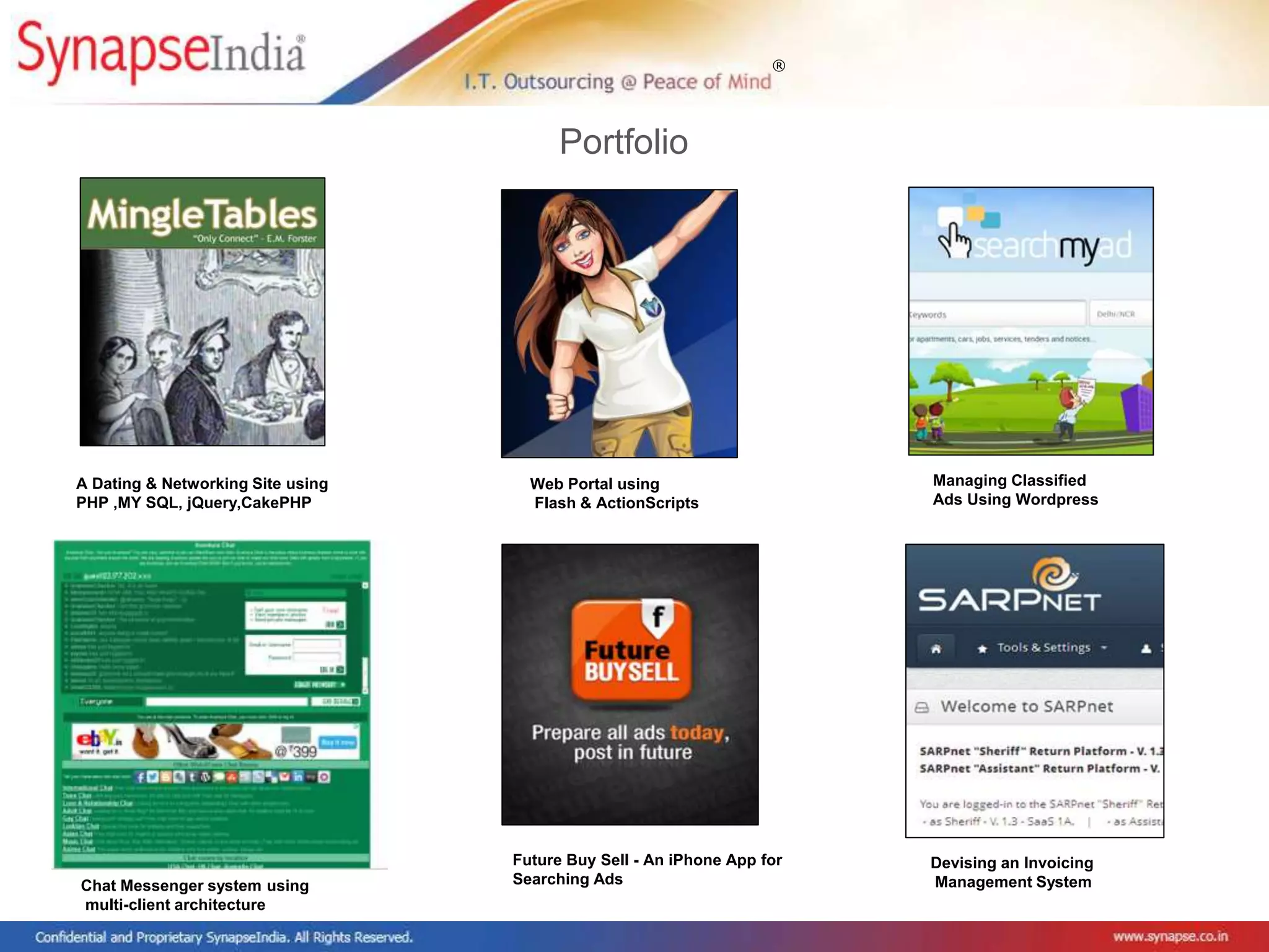 ®
Portfolio
Web Portal using
Flash & ActionScripts
A Dating & Networking Site using
PHP ,MY SQL, jQuery,CakePHP
Managing Classified
Ads Using Wordpress
Chat Messenger system using
multi-client architecture
Future Buy Sell - An iPhone App for
Searching Ads
Devising an Invoicing
Management System
 