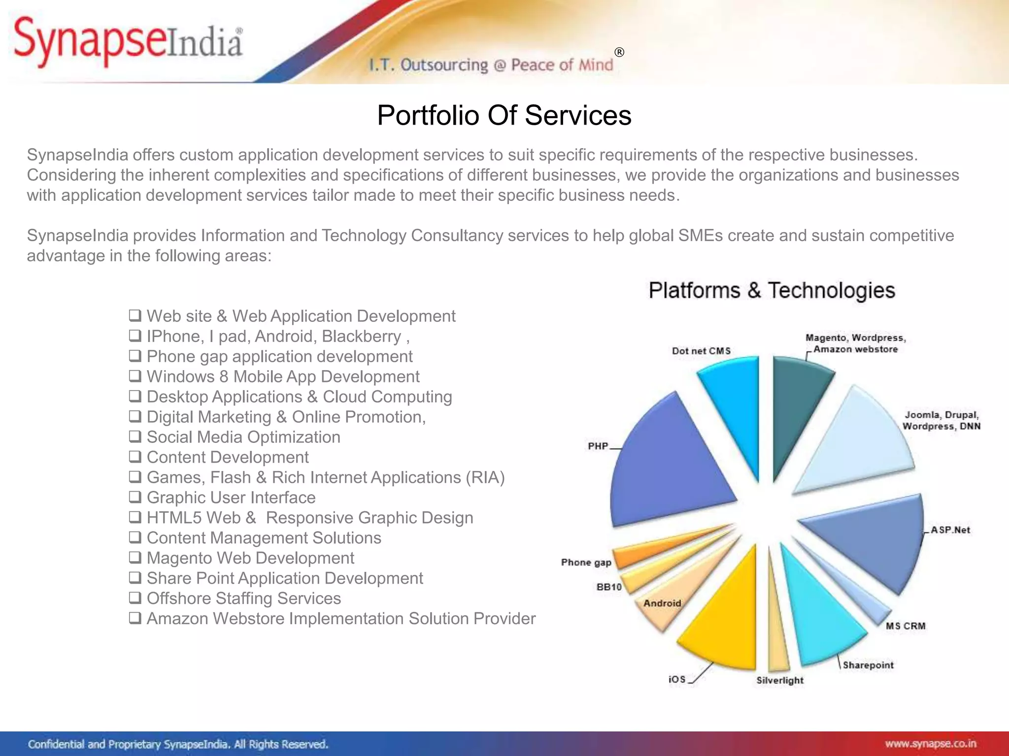 ®
SynapseIndia offers custom application development services to suit specific requirements of the respective businesses.
Considering the inherent complexities and specifications of different businesses, we provide the organizations and businesses
with application development services tailor made to meet their specific business needs.
SynapseIndia provides Information and Technology Consultancy services to help global SMEs create and sustain competitive
advantage in the following areas:
 Web site & Web Application Development
 IPhone, I pad, Android, Blackberry ,
 Phone gap application development
 Windows 8 Mobile App Development
 Desktop Applications & Cloud Computing
 Digital Marketing & Online Promotion,
 Social Media Optimization
 Content Development
 Games, Flash & Rich Internet Applications (RIA)
 Graphic User Interface
 HTML5 Web & Responsive Graphic Design
 Content Management Solutions
 Magento Web Development
 Share Point Application Development
 Offshore Staffing Services
 Amazon Webstore Implementation Solution Provider
Portfolio Of Services
 