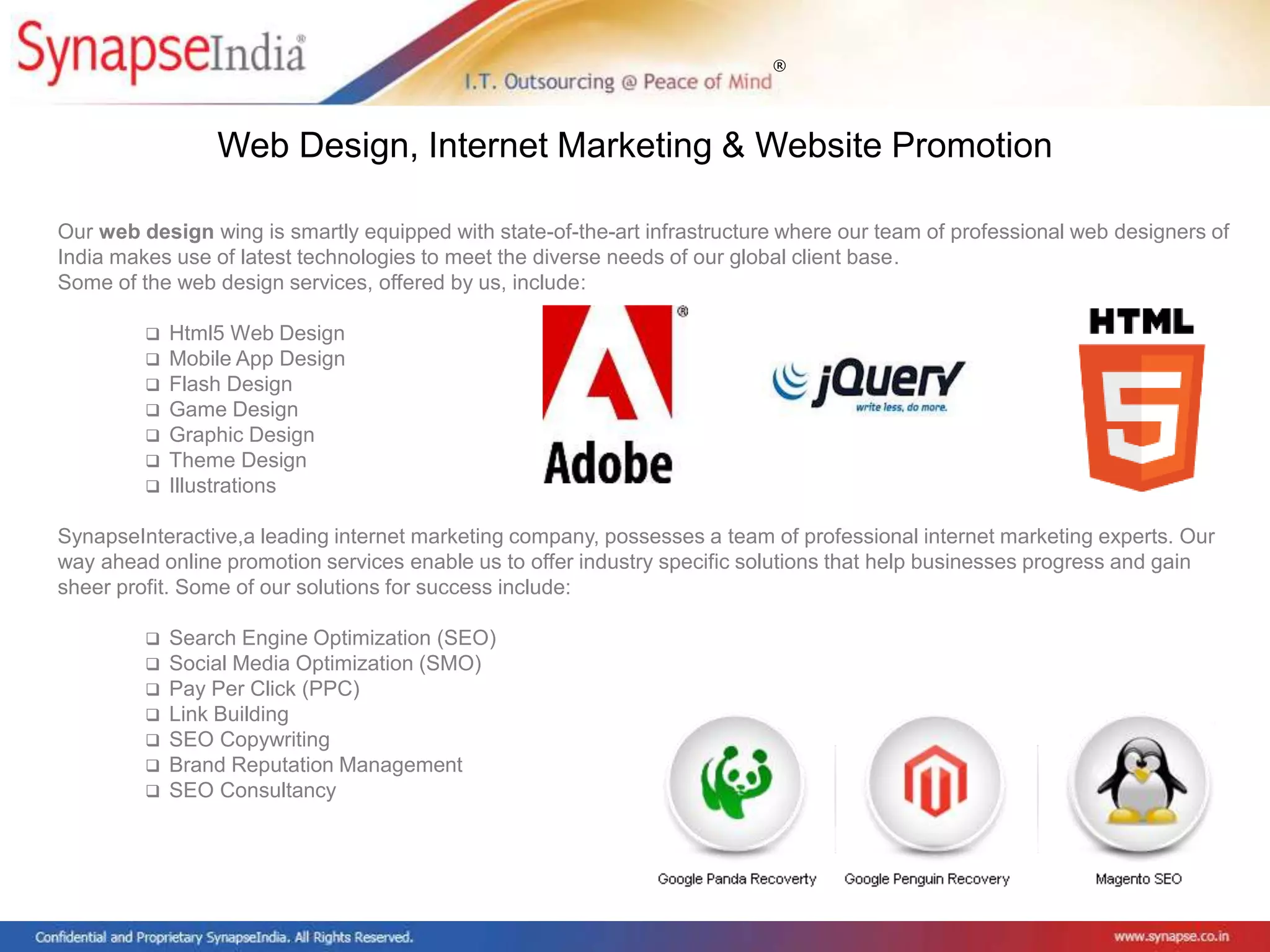 ®
Our web design wing is smartly equipped with state-of-the-art infrastructure where our team of professional web designers of
India makes use of latest technologies to meet the diverse needs of our global client base.
Some of the web design services, offered by us, include:
 Html5 Web Design
 Mobile App Design
 Flash Design
 Game Design
 Graphic Design
 Theme Design
 Illustrations
SynapseInteractive,a leading internet marketing company, possesses a team of professional internet marketing experts. Our
way ahead online promotion services enable us to offer industry specific solutions that help businesses progress and gain
sheer profit. Some of our solutions for success include:
 Search Engine Optimization (SEO)
 Social Media Optimization (SMO)
 Pay Per Click (PPC)
 Link Building
 SEO Copywriting
 Brand Reputation Management
 SEO Consultancy
Web Design, Internet Marketing & Website Promotion
 