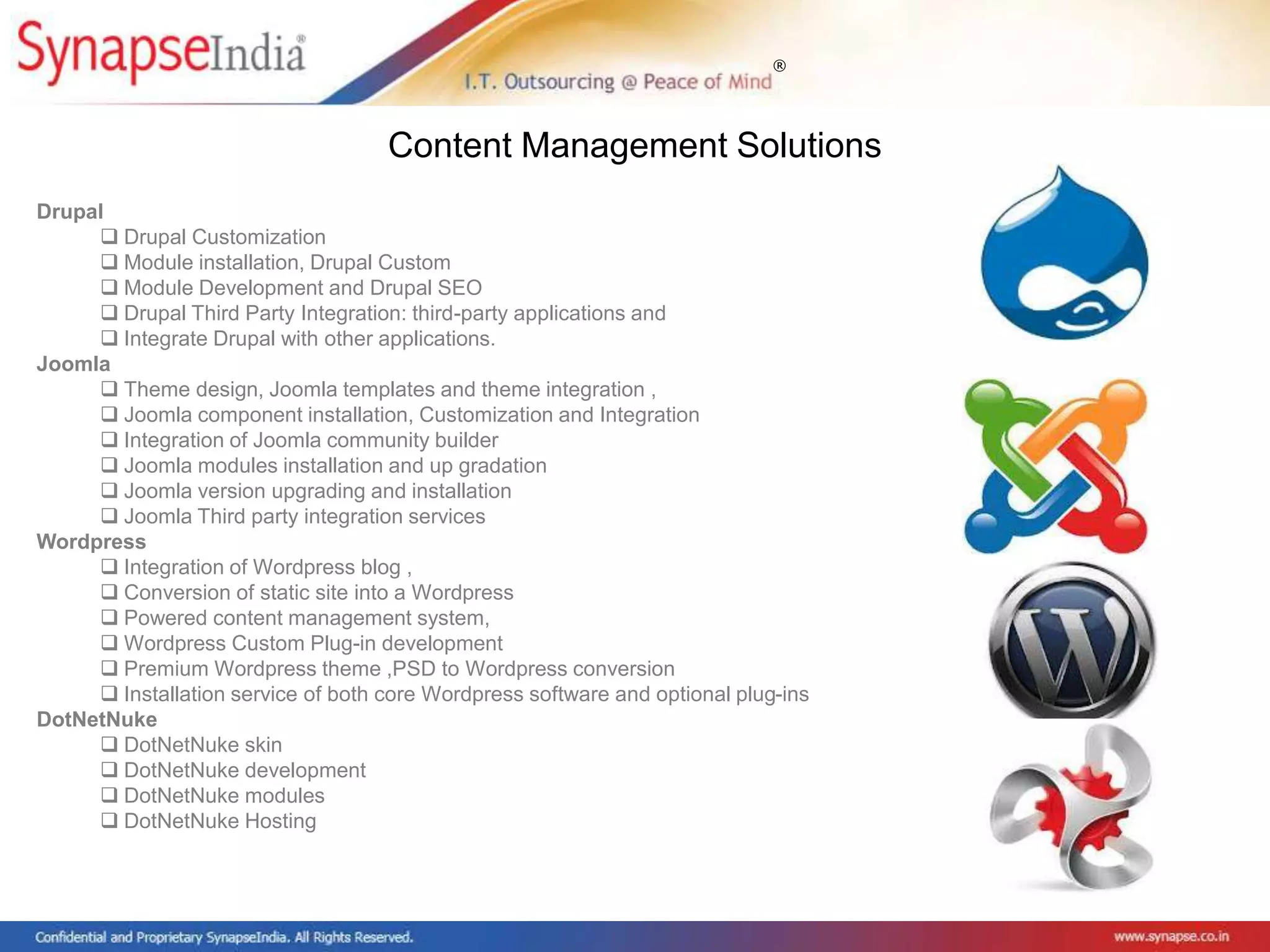 ®
Drupal
 Drupal Customization
 Module installation, Drupal Custom
 Module Development and Drupal SEO
 Drupal Third Party Integration: third-party applications and
 Integrate Drupal with other applications.
Joomla
 Theme design, Joomla templates and theme integration ,
 Joomla component installation, Customization and Integration
 Integration of Joomla community builder
 Joomla modules installation and up gradation
 Joomla version upgrading and installation
 Joomla Third party integration services
Wordpress
 Integration of Wordpress blog ,
 Conversion of static site into a Wordpress
 Powered content management system,
 Wordpress Custom Plug-in development
 Premium Wordpress theme ,PSD to Wordpress conversion
 Installation service of both core Wordpress software and optional plug-ins
DotNetNuke
 DotNetNuke skin
 DotNetNuke development
 DotNetNuke modules
 DotNetNuke Hosting
Content Management Solutions
 