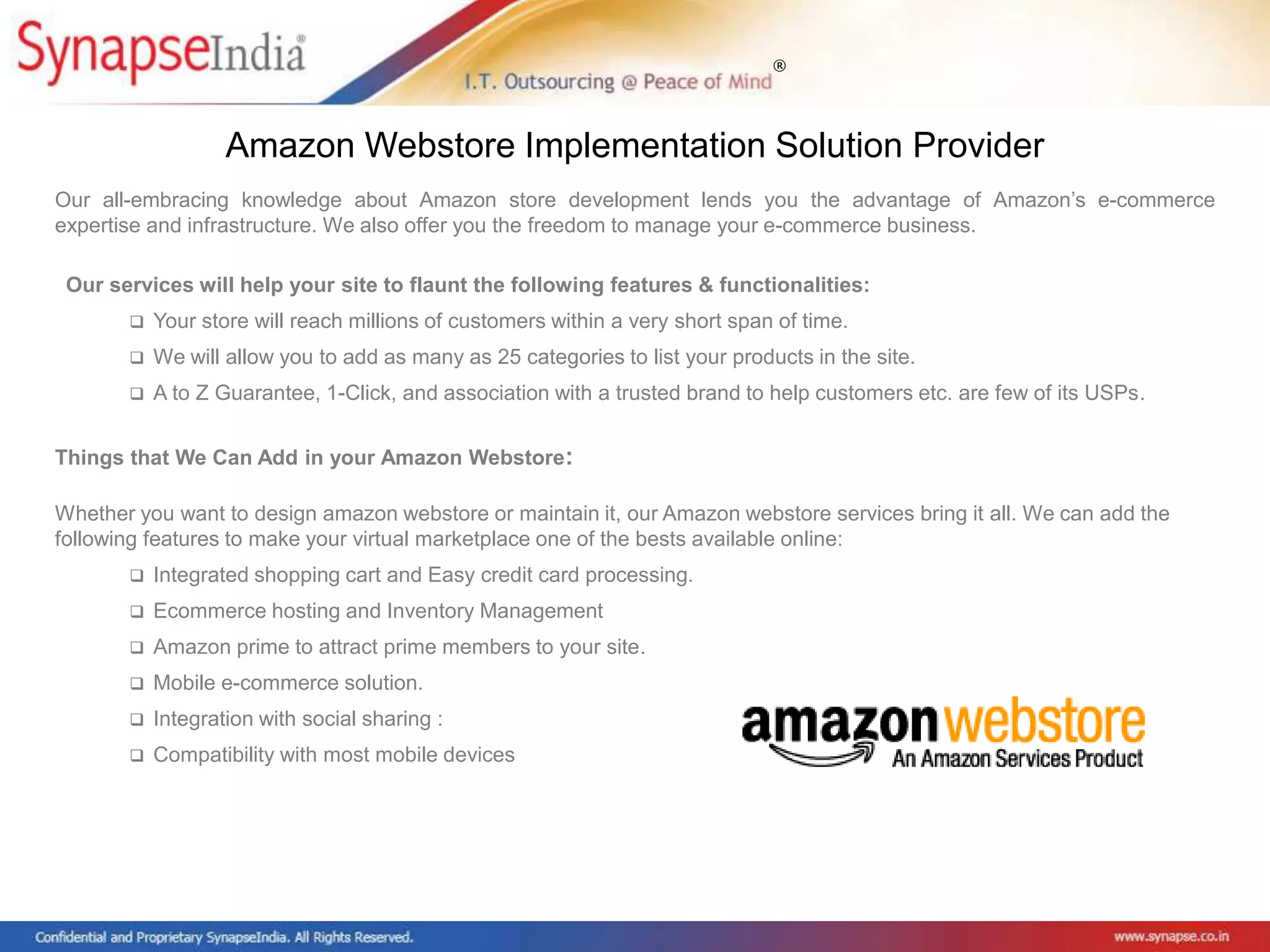 ®
Our all-embracing knowledge about Amazon store development lends you the advantage of Amazon’s e-commerce
expertise and infrastructure. We also offer you the freedom to manage your e-commerce business.
Our services will help your site to flaunt the following features & functionalities:
 Your store will reach millions of customers within a very short span of time.
 We will allow you to add as many as 25 categories to list your products in the site.
 A to Z Guarantee, 1-Click, and association with a trusted brand to help customers etc. are few of its USPs.
Things that We Can Add in your Amazon Webstore:
Whether you want to design amazon webstore or maintain it, our Amazon webstore services bring it all. We can add the
following features to make your virtual marketplace one of the bests available online:
 Integrated shopping cart and Easy credit card processing.
 Ecommerce hosting and Inventory Management
 Amazon prime to attract prime members to your site.
 Mobile e-commerce solution.
 Integration with social sharing :
 Compatibility with most mobile devices
Amazon Webstore Implementation Solution Provider
 