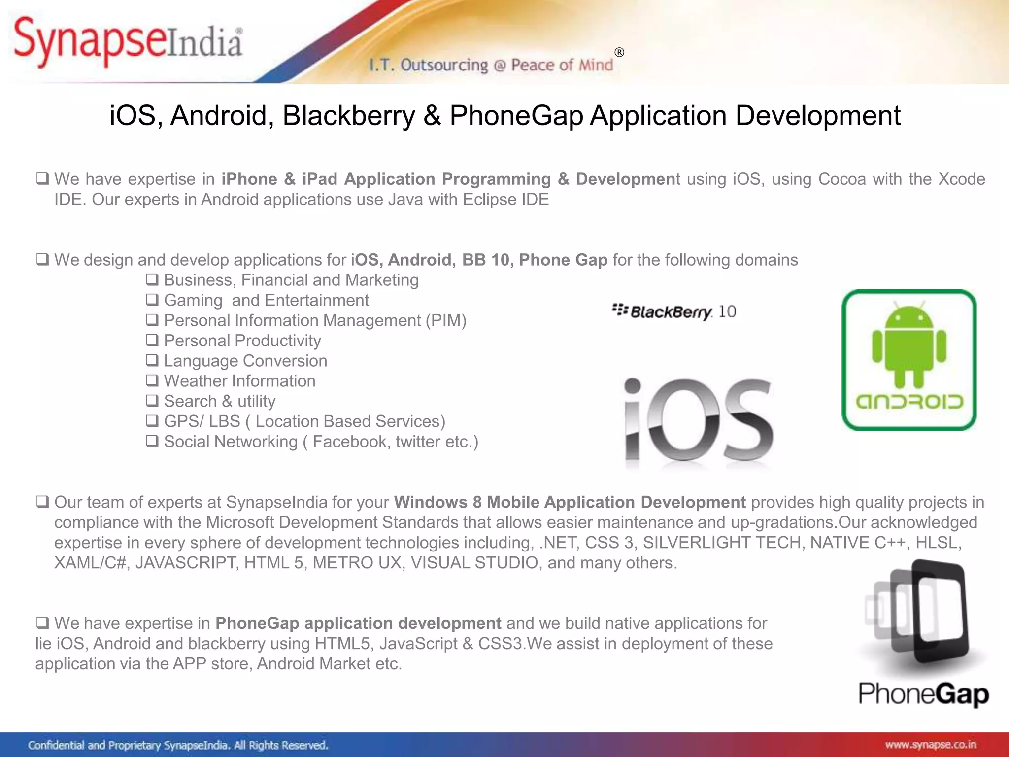 ®
 We have expertise in iPhone & iPad Application Programming & Development using iOS, using Cocoa with the Xcode
IDE. Our experts in Android applications use Java with Eclipse IDE
 We design and develop applications for iOS, Android, BB 10, Phone Gap for the following domains
 Business, Financial and Marketing
 Gaming and Entertainment
 Personal Information Management (PIM)
 Personal Productivity
 Language Conversion
 Weather Information
 Search & utility
 GPS/ LBS ( Location Based Services)
 Social Networking ( Facebook, twitter etc.)
 Our team of experts at SynapseIndia for your Windows 8 Mobile Application Development provides high quality projects in
compliance with the Microsoft Development Standards that allows easier maintenance and up-gradations.Our acknowledged
expertise in every sphere of development technologies including, .NET, CSS 3, SILVERLIGHT TECH, NATIVE C++, HLSL,
XAML/C#, JAVASCRIPT, HTML 5, METRO UX, VISUAL STUDIO, and many others.
 We have expertise in PhoneGap application development and we build native applications for
lie iOS, Android and blackberry using HTML5, JavaScript & CSS3.We assist in deployment of these
application via the APP store, Android Market etc.
iOS, Android, Blackberry & PhoneGap Application Development
 