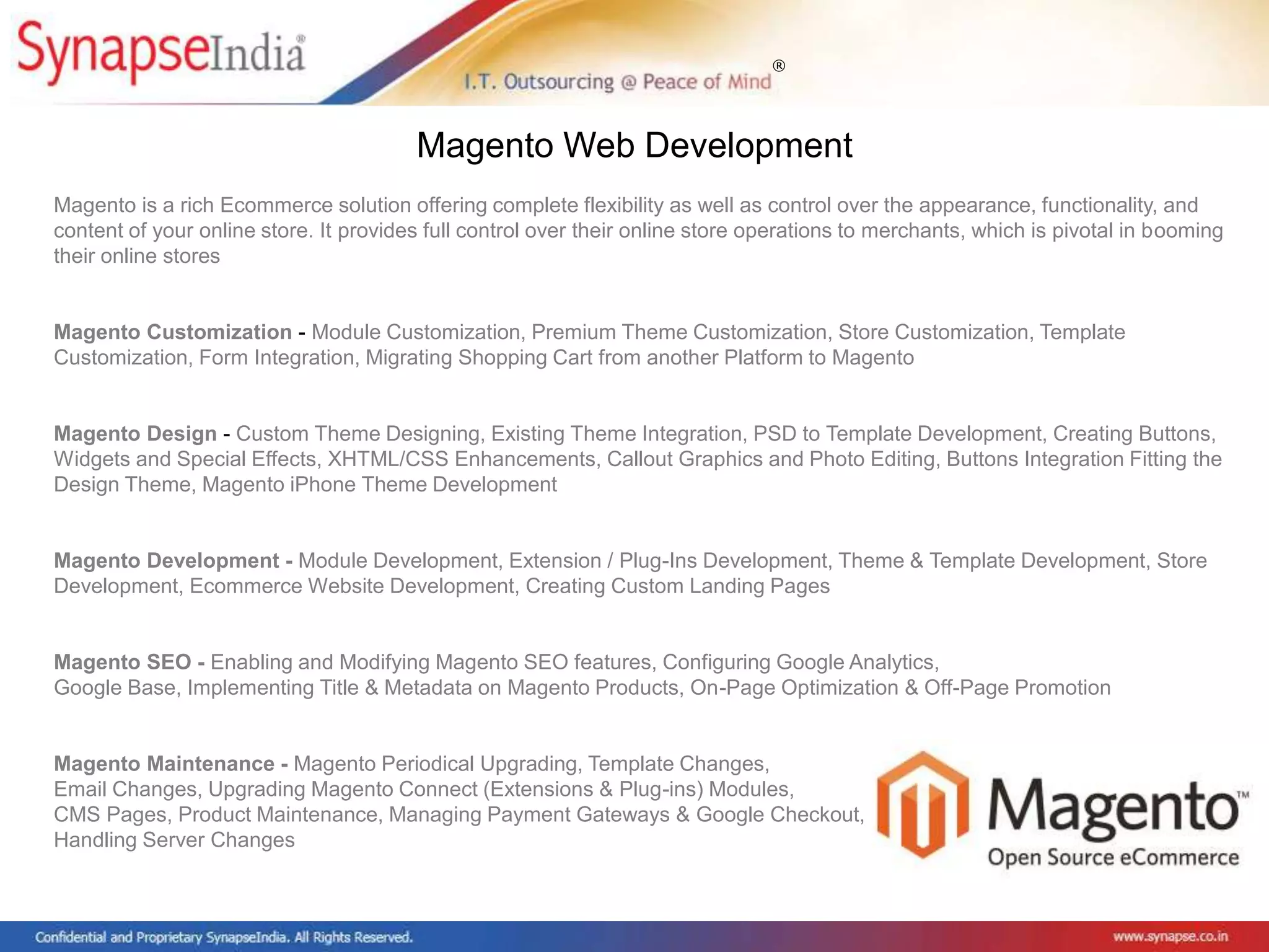 ®
Magento is a rich Ecommerce solution offering complete flexibility as well as control over the appearance, functionality, and
content of your online store. It provides full control over their online store operations to merchants, which is pivotal in booming
their online stores
Magento Customization - Module Customization, Premium Theme Customization, Store Customization, Template
Customization, Form Integration, Migrating Shopping Cart from another Platform to Magento
Magento Design - Custom Theme Designing, Existing Theme Integration, PSD to Template Development, Creating Buttons,
Widgets and Special Effects, XHTML/CSS Enhancements, Callout Graphics and Photo Editing, Buttons Integration Fitting the
Design Theme, Magento iPhone Theme Development
Magento Development - Module Development, Extension / Plug-Ins Development, Theme & Template Development, Store
Development, Ecommerce Website Development, Creating Custom Landing Pages
Magento SEO - Enabling and Modifying Magento SEO features, Configuring Google Analytics,
Google Base, Implementing Title & Metadata on Magento Products, On-Page Optimization & Off-Page Promotion
Magento Maintenance - Magento Periodical Upgrading, Template Changes,
Email Changes, Upgrading Magento Connect (Extensions & Plug-ins) Modules,
CMS Pages, Product Maintenance, Managing Payment Gateways & Google Checkout,
Handling Server Changes
Magento Web Development
 