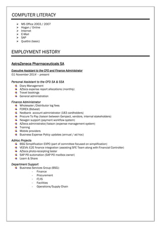 COMPUTER LITERACY
 MS Office 2003 / 2007
 Hogan / Online
 Internet
 E-Mail
 SAP
 Quattro (basic)
EMPLOYMENT HISTORY
AstraZeneca Pharmaceuticals SA
Executive Assistant to the CFO and Finance Administrator
01 November 2014 – present
Personal Assistant to the CFO SA & SSA
Diary Management
AZtecs expense report allocations (monthly)
Travel bookings
General administration
Finance Administrator
Wholesaler /Distributor log fees
FOREX (Bidvest)
Nedbank account administrator (183 cardholders)
Procure To Pay (liaison between Genpact, vendors, internal stakeholders)
Newgen support (payment workflow system)
AZtecs administrator/liaison (expense management system)
Training
Mobile providers
Business Expense Policy updates (annual / ad hoc)
AdHoc Projects
BSG Simplification EXPO (part of committee focused on simplification)
VEEVA: E2E finance integration (assisting SFE Team along with Financial Controller)
AZtecs photo-receipting tester
SAP PO automation (SAP PO mailbox owner)
Learn & Share
Department Support
Business Services Group (BSG):
- Finance
- Procurement
- IT/IS
- Facilities
- Operations/Supply Chain
 