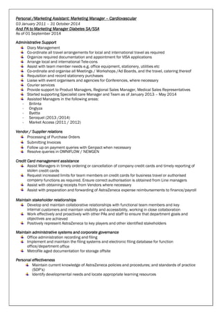 Personal /Marketing Assistant: Marketing Manager – Cardiovascular
03 January 2011 – 31 October 2014
And PA to Marketing Manager Diabetes SA/SSA
As of 01 September 2014
Administrative Support
Diary Management
Co-ordinate all travel arrangements for local and international travel as required
Organize required documentation and appointment for VISA applications
Arrange local and international Tele-cons
Assist with team member needs e.g. office equipment, stationery, utilities etc
Co-ordinate and organise all Meetings / Workshops /Ad Boards, and the travel, catering thereof
Requisition and record stationery purchases
Liaise with event organisers and agencies for Conferences, where necessary
Courier services
Provide support to Product Managers, Regional Sales Manager, Medical Sales Representatives
Started supporting Specialist care Manager and Team as of January 2013 – May 2014
Assisted Managers in the following areas:
- Brilinta
- Onglyza
- Byetta
- Seroquel (2013 /2014)
- Market Access (2011 / 2012)
Vendor / Supplier relations
Processing of Purchase Orders
Submitting Invoices
Follow up on payment queries with Genpact when necessary
Resolve queries in OMNIFLOW / NEWGEN
Credit Card management assistance
Assist Managers in timely ordering or cancellation of company credit cards and timely reporting of
stolen credit cards
Request increased limits for team members on credit cards for business travel or authorised
company functions as required. Ensure correct authorisation is obtained from Line managers
Assist with obtaining receipts from Vendors where necessary
Assist with preparation and forwarding of AstraZeneca expense reimbursements to finance/payroll
Maintain stakeholder relationships
Develop and maintain collaborative relationships with functional team members and key
internal customers and maintain visibility and accessibility, working in close collaboration
Work effectively and proactively with other PAs and staff to ensure that department goals and
objectives are achieved
Positively represent AstraZeneca to key players and other identified stakeholders
Maintain administrative systems and corporate governance
Office administration recording and filing
Implement and maintain the filing systems and electronic filing database for function
office/department office
Metrofile aged documentation for storage offsite
Personal effectiveness
Maintain current knowledge of AstraZeneca policies and procedures; and standards of practice
(SOP’s)
Identify developmental needs and locate appropriate learning resources
 
