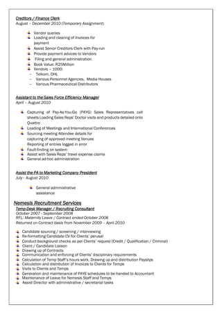 Creditors / Finance Clerk
August – December 2010 (Temporary Assignment)
Vendor queries
Loading and clearing of Invoices for
payment
Assist Senior Creditors Clerk with Pay-run
Provide payment advices to Vendors
Filing and general administration
Book Value: R25Million
Vendors – 1000:
 Telkom, DHL
 Various Personnel Agencies, Media Houses
 Various Pharmaceutical Distributors
Assistant to the Sales Force Efficiency Manager
April – August 2010
Capturing of Pay-As-You-Go (PAYG) Sales Representatives call
sheets Loading Sales Reps’ Doctor visits and products detailed onto
Quattro
Loading of Meetings and International Conferences
Sourcing meeting Attendee details for
capturing of approved meeting Venues
Reporting of entries logged in error
Fault-finding on system
Assist with Sales Reps’ travel expense claims
General ad-hoc administration
Assist the PA to Marketing Company President
July– August 2010
General administrative
assistance
Nemesis Recruitment Services
Temp-Desk Manager / Recruiting Consultant
October 2007 - September 2008
RFL: Maternity Leave / Contract ended October 2008
Returned on Contract basis from November 2009 – April 2010
Candidate sourcing / screening / interviewing
Re-formatting Candidate CV for Clients’ perusal
Conduct background checks as per Clients’ request (Credit / Qualification / Criminal)
Client / Candidate Liaison
Drawing up of Contracts
Communication and enforcing of Clients’ disciplinary requirements
Calculation of Temp Staff’s hours work. Drawing up and distribution Payslips
Calculation and distribution of Invoices to Clients for Temps
Visits to Clients and Temps
Generation and maintenance of PAYE schedules to be handed to Accountant
Maintenance of Leave for Nemesis Staff and Temps
Assist Director with administrative / secretarial tasks
 