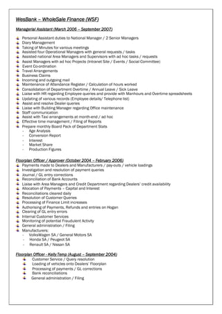 WesBank – WholeSale Finance (WSF)
Managerial Assistant (March 2006 – September 2007)
Personal Assistant duties to National Manager / 2 Senior Managers
Diary Management
Taking of Minutes for various meetings
Assisted four Operational Managers with general requests / tasks
Assisted national Area Managers and Supervisors with ad hoc tasks / requests
Assist Managers with ad hoc Projects (Intranet Site / Events / Social Committee)
Event Co-ordination
Travel Arrangements
Business Claims
Incoming and outgoing mail
Maintenance of Attendance Register / Calculation of hours worked
Consolidation of Department Overtime / Annual Leave / Sick Leave
Liaise with HR regarding Employee queries and provide with Manhours and Overtime spreadsheets
Updating of various records (Employee details/ Telephone list)
Assist and resolve Dealer queries
Liaise with Building Manager regarding Office maintenance
Staff communication
Assist with Taxi arrangements at month-end / ad hoc
Effective time management / Filing of Reports
Prepare monthly Board Pack of Department Stats
- Age Analysis
- Conversion Report
- Interest
- Market Share
- Production Figures
Floorplan Officer / Approver (October 2004 – February 2006)
Payments made to Dealers and Manufacturers / pay-outs / vehicle loadings
Investigation and resolution of payment queries
Journal / GL entry corrections
Reconciliation of Bank Accounts
Liaise with Area Managers and Credit Department regarding Dealers’ credit availability
Allocation of Payments – Capital and Interest
Reconciliations cleared daily
Resolution of Customer Queries
Processing of Finance Limit increases
Authorising of Payments, Refunds and entries on Hogan
Clearing of GL entry errors
Internal Customer Services
Monitoring of potential Fraudulent Activity
General administration / Filing
Manufacturers:
- VolksWagen SA / General Motors SA
- Honda SA / Peugeot SA
- Renault SA / Nissan SA
Floorplan Officer - Kelly Temp (August – September 2004)
Customer Service / Query resolution
Loading of vehicles onto Dealers’ Floorplan
Processing of payments / GL corrections
Bank reconciliations
General administration / Filing
 
