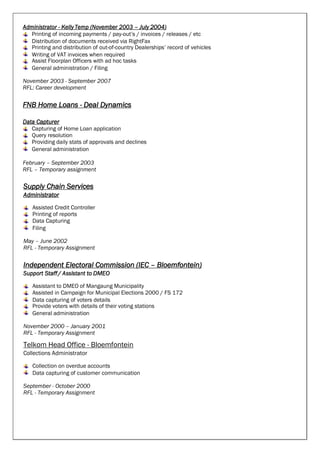 Administrator - Kelly Temp (November 2003 – July 2004)
Printing of incoming payments / pay-out’s / invoices / releases / etc
Distribution of documents received via RightFax
Printing and distribution of out-of-country Dealerships’ record of vehicles
Writing of VAT invoices when required
Assist Floorplan Officers with ad hoc tasks
General administration / Filing
November 2003 - September 2007
RFL: Career development
FNB Home Loans - Deal Dynamics
Data Capturer
Capturing of Home Loan application
Query resolution
Providing daily stats of approvals and declines
General administration
February – September 2003
RFL – Temporary assignment
Supply Chain Services
Administrator
Assisted Credit Controller
Printing of reports
Data Capturing
Filing
May – June 2002
RFL - Temporary Assignment
Independent Electoral Commission (IEC – Bloemfontein)
Support Staff/ Assistant to DMEO
Assistant to DMEO of Mangaung Municipality
Assisted in Campaign for Municipal Elections 2000 / FS 172
Data capturing of voters details
Provide voters with details of their voting stations
General administration
November 2000 – January 2001
RFL - Temporary Assignment
Telkom Head Office - Bloemfontein
Collections Administrator
Collection on overdue accounts
Data capturing of customer communication
September - October 2000
RFL - Temporary Assignment
 