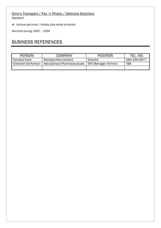 Gino’s Transport / Fax ‘n Phone / Delmore Butchery
Assistant
Various part-time / holiday jobs whilst at school
Part-time during 1992 – 1999
BUSINESS REFERENCES
PERSON COMPANY POSITION TEL. NO.
Candice Kock Nemesis Recruitment Director 083 259 9977
Gretchen Serfontein AstraZeneca Pharmaceuticals SFE Manager (former) TBA
 