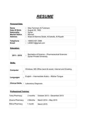 RESUME
Personal Data:
Name : Siba Tammam Al Turkmani
Date Of Birth : August 20, 1993
Nationality : Syrian
Marital Status : Married
Address : Wadi Al Ramma Street, Al Sahafa, Al Riyadh
Telephone : +96653 601 2986
Email : L909013@gmail.com
Education:
2011 - 2016 :
Bachelors of Science – Pharmaceutical Sciences
Syrian Private University
Skills:
Computer
:
Windows, MS Office (word & excel), Internet and Emailing.
Languages :
English – Intermediate Arabic – Mother Tongue
Clinical Skills : Laboratory Diagnosis
Professional Training:
Tariq Pharmacy 2 months October 2013 – December 2013
Shams Pharmacy 2 Months March 2014 – May 2015
Rifa’a Pharmacy 1 month March 2015
 