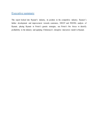 Executive summary
This report looked into Ryanair’s industry, its position in the competitive industry. Ryanair’s
further development and improvement towards customers, SWOT and PESTEL analysis of
Ryanair, placing Ryanair in Porter’s generic strategies, use Porter’s five forces to identify
profitability in the industry and applying Christensen’s disruptive innovation model to Ryanair.
 