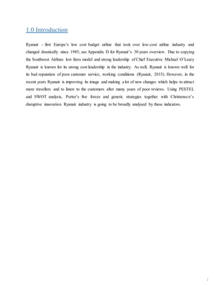 1.0 Introduction
Ryanair - first Europe’s low cost budget airline that took over low-cost airline industry and
changed drastically since 1985, see Appendix D for Ryanair’s 30 years overview. Due to copying
the Southwest Airlines low fares model and strong leadership of Chief Executive Michael O’Leary
Ryanair is known for its strong cost leadership in the industry. As well, Ryanair is known well for
its bad reputation of poor customer service, working conditions (Ryanair, 2015). However, in the
recent years Ryanair is improving its image and making a lot of new changes which helps to attract
more travellers and to listen to the customers after many years of poor reviews. Using PESTEL
and SWOT analysis, Porter’s five forces and generic strategies together with Christensen’s
disruptive innovation Ryanair industry is going to be broadly analysed by these indicators.
1
 
