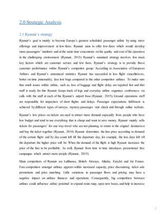 2.0 Strategic Analysis
2.1 Ryanair’s strategy
Ryanair’s goal is mainly to become Europe’s greatest scheduled passenger airline by using more
offerings and improvement at low-fares. Ryanair aims to offer low-fares which would develop
more passengers’ numbers and at the same time concentrate on the quality and cost of the operation
in the challenging environment (Ryanair, 2015). Ryanair’s sustained strategy involves few main
key factors which are customer service and low fares. Ryanair’s strategy is to provide finest
customer performance within Ryanair’s competitor group. According to Association of European
Airlines and Ryanair’s announced statistics Ryanair has succeeded in less flight cancellations,
better on time punctuality, less lost bags compared to the other competitor airlines. To make sure
that small issues within airline, such as, loss of baggage and flight delay are repaired fast and that
staff is ready for this Ryanair keeps track of logs and everyday airline organises conferences via
calls with the staff at each of the Ryanair’s airport base (Ryanair, 2015). Ground operations staff
are responsible for inspection of short flights and delays. Passenger expectations fulfilment is
achieved by different types of surveys, mystery-passenger visit check and through online website.
Ryanair’s low prices on tickets are used to attract more demand especially from people who have
low budget and tend to use everything that is cheap and want to save money. Ryanair mainly sells
tickets for passengers’ for one way travel who are not planning to return to the original destination
and buy the ticket together (Ryanair, 2014). Ryanair determines the fare price according to demand
of the certain flight and by day count left till the departure day, for example, the less days left till
the departure the higher price will be. When the demand of the flight is high Ryanair increases the
price of the fare to be profitable. As well, Ryanair from time to time introduces promotional fare
campaigns which attract more people (Ryanair, 2015).
Main competitors of Ryanair are Lufthansa, British Airways, Alitalia, EasyJet and Air France.
Fare competition amongst airlines appears within increased capacity, price discounting, ticket sale
promotions and price matching. Little variations in passenger flows and pricing may have a
negative impact on airlines finances and operations. Consequently, big competition between
airlines could influence airline potential to expand route map, open new bases, and help to increase
2
 