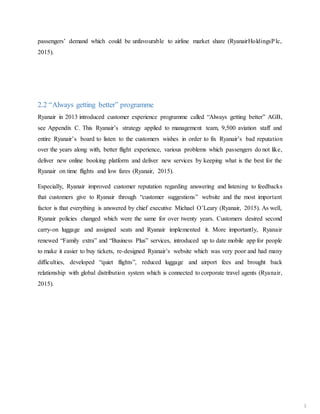 passengers’ demand which could be unfavourable to airline market share (RyanairHoldingsPlc,
2015).
2.2 “Always getting better” programme
Ryanair in 2013 introduced customer experience programme called “Always getting better” AGB,
see Appendix C. This Ryanair’s strategy applied to management team, 9,500 aviation staff and
entire Ryanair’s board to listen to the customers wishes in order to fix Ryanair’s bad reputation
over the years along with, better flight experience, various problems which passengers do not like,
deliver new online booking platform and deliver new services by keeping what is the best for the
Ryanair on time flights and low fares (Ryanair, 2015).
Especially, Ryanair improved customer reputation regarding answering and listening to feedbacks
that customers give to Ryanair through “customer suggestions” website and the most important
factor is that everything is answered by chief executive Michael O’Leary (Ryanair, 2015). As well,
Ryanair policies changed which were the same for over twenty years. Customers desired second
carry-on luggage and assigned seats and Ryanair implemented it. More importantly, Ryanair
renewed “Family extra” and “Business Plus” services, introduced up to date mobile app for people
to make it easier to buy tickets, re-designed Ryanair’s website which was very poor and had many
difficulties, developed “quiet flights”, reduced luggage and airport fees and brought back
relationship with global distribution system which is connected to corporate travel agents (Ryanair,
2015).
3
 