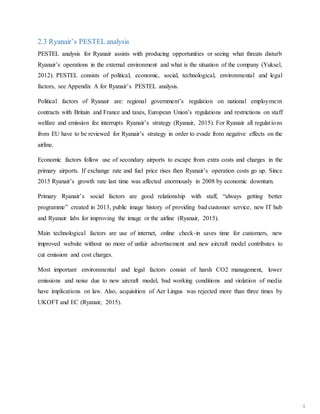 2.3 Ryanair’s PESTEL analysis
PESTEL analysis for Ryanair assists with producing opportunities or seeing what threats disturb
Ryanair’s operations in the external environment and what is the situation of the company (Yuksel,
2012). PESTEL consists of political, economic, social, technological, environmental and legal
factors, see Appendix A for Ryanair’s PESTEL analysis.
Political factors of Ryanair are: regional government’s regulation on national employment
contracts with Britain and France and taxes, European Union’s regulations and restrictions on staff
welfare and emission fee interrupts Ryanair’s strategy (Ryanair, 2015). For Ryanair all regulations
from EU have to be reviewed for Ryanair’s strategy in order to evade from negative effects on the
airline.
Economic factors follow use of secondary airports to escape from extra costs and charges in the
primary airports. If exchange rate and fuel price rises then Ryanair’s operation costs go up. Since
2015 Ryanair’s growth rate last time was affected enormously in 2008 by economic downturn.
Primary Ryanair’s social factors are good relationship with staff, “always getting better
programme” created in 2013, public image history of providing bad customer service, new IT hub
and Ryanair labs for improving the image or the airline (Ryanair, 2015).
Main technological factors are use of internet, online check-in saves time for customers, new
improved website without no more of unfair advertisement and new aircraft model contributes to
cut emission and cost charges.
Most important environmental and legal factors consist of harsh CO2 management, lower
emissions and noise due to new aircraft model, bad working conditions and violation of media
have implications on law. Also, acquisition of Aer Lingus was rejected more than three times by
UKOFT and EC (Ryanair, 2015).
4
 