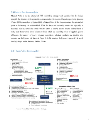 2.4 Porter’s five forces analysis
Michael Porter in his first chapter of 1980 competitive strategy book identified that five forces
establish the structure of the competition demonstrating the reason of lucrativeness in the industry
(Porter, 2008). According to Porter (1980, p.3) identifying all five forces together the potential of
profit in the industry can be established. If the five forces are extremely intense and especially in
industries, such as, hotels and airlines then for a firm to achieve positive returns on investment is
really hard. Porter’s five forces consist of threats which are caused by power of suppliers, power
of buyers, the intensity of rivalry between competitors, substitute products and possible new
entrants, and for Ryanair it is shown in Figure 1. In this situation for Ryanair it shows if it is worth
entering budget airline industry (Dobbs, 2014).
2.4.1 Porter’s five forces model
5
 
