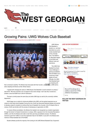 About Us News Events Arts & Entertainment Living West Sports Opinion Advertising Archives Follow on Twitter Subscribe by RSS
Photo Credit: Stephanie Kecskes
UWG Wolves
Club Baseball is
student-run, and best
described as a junior
varsity baseball team
at the university
level. The NCBA is
an alternative league
to the NCAA with
different rules and
restrictions.
The UWG Club
Baseball has faced
many challenges in
gaining accreditation
with the NCBA, but is
continuing to fight
battles at home.
Officially, the UWG
Club Baseball team
is competing with
their university for identity. The Wolves have discussed with their founder, Jason Smith, a UWG senior,
about adopting the Braves as their official mascot.
“I agreed with changing the name to ‘UWG Braves Club Baseball’ to avoid confusion on campus,”
said Smith. “We have received a ton of support for the name change. I don’t see why it would be a
problem, since the NCBA has no title IX restrictions.”
The team currently wears the same blue and white UWG logo as used by the university’s athletic
department.
Smith began as an umpire for intramural softball at the UWG, and has gained experience as an
umpire for local high school baseball. During this time, Smith has discovered talented athletes and wanted
to develop a place for students to continue their love of baseball. As a founder of the Z-6 Sports Club on
campus, Smith was familiar with the process of developing an organization at UWG.
To receive official accreditation, the Wolves first needed to be recognized as a student organization
through the Center for Student Involvement on campus. With a signature from the University Recreations
(UREC), and CSI, the Wolves were able to start their year-long accreditation process. The Wolves
received a grant from UREC to cover the registration fees for the NCBA. In June 2014, the Wolves were
named an official baseball club of the NCBA.
Student athletes provide the majority of the funding for the UWG Wolves Baseball Club. Equipment
LIKE US ON FACEBOOK!
FOLLOW THE WEST GEORGIAN ON
TWITTER
search
Growing Pains: UWG Wolves Club Baseball
By Stephanie Kecskes in Living West, Sports on April 6, 2015 / 1 comment
Be the first of your friends to like this
The West Georgian
Record‑breaking $2.9 million raised for
UWG Athletic Foundation!
http://wp.me/p24X4f‑1Cu
Yesterday at 11:02am
Record-breaking $2.9
million raised for UWG
Athletic Foundation
WP.ME
The West Georgian
455 likes
Like Page Share
ABOUT US NEWS EVENTS ARTS & ENTERTAINMENT LIVING WEST SPORTS OPINION ADVERTISING ARCHIVES
 