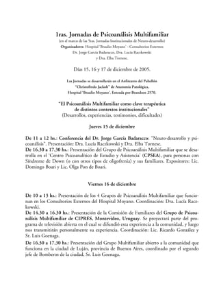 1ras. Jornadas de Psicoanálisis Multifamiliar
(en el marco de las 5tas. Jornadas Institucionales de Neuro-desarrollo)
Organizadores: Hospital ‘Braulio Moyano’ - Consultorios Externos
Dr. Jorge García Badaracco, Dra. Lucía Raczkowski
y Dra. Elba Tornese.
Días 15, 16 y 17 de diciembre de 2005.
Las Jornadas se desarrollarán en el Anfiteatro del Pabellón
“Christofredo Jackob” de Anatomía Patológica,
Hospital ‘Braulio Moyano’. Entrada por Brandsen 2570.
“El Psicoanálisis Multifamiliar como clave terapéutica
de distintos contextos institucionales”
(Desarrollos, experiencias, testimonios, dificultades)
Jueves 15 de diciembre
De 11 a 12 hs.: Conferencia del Dr. Jorge García Badaracco: “Neuro-desarrollo y psi-
coanálisis”. Presentación: Dra. Lucía Raczkowski y Dra. Elba Tornese.
De 16.30 a 17.30 hs.: Presentación del Grupo de Psicoanálisis Multifamiliar que se desa-
rrolla en el ‘Centro Psicoanalítico de Estudio y Asistencia’ (CPSEA), para personas con
Síndrome de Down (o con otros tipos de oligofrenia) y sus familiares. Expositores: Lic.
Domingo Boari y Lic. Olga Pon de Boari.
Viernes 16 de diciembre
De 10 a 13 hs.: Presentación de los 4 Grupos de Psicoanálisis Multifamiliar que funcio-
nan en los Consultorios Externos del Hospital Moyano. Coordinación: Dra. Lucía Racz-
kowski.
De 14.30 a 16.30 hs.: Presentación de la Comisión de Familiares del Grupo de Psicoa-
nálisis Multifamiliar de CIPRES, Montevideo, Uruguay. Se proyectará parte del pro-
grama de televisión abierta en el cual se difundió esta experiencia a la comunidad, y luego
nos transmitirán personalmente su experiencia. Coordinación: Lic. Ricardo González y
Sr. Luis Goenaga.
De 16.30 a 17.30 hs.: Presentación del Grupo Multifamiliar abierto a la comunidad que
funciona en la ciudad de Luján, provincia de Buenos Aires, coordinado por el segundo
jefe de Bomberos de la ciudad, Sr. Luis Goenaga.
 