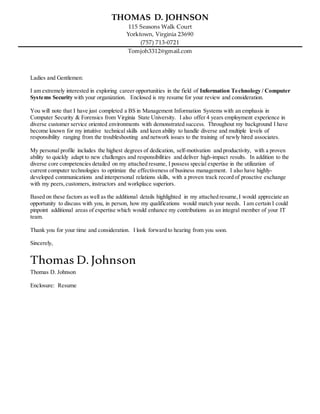 THOMAS D. JOHNSON
115 Seasons Walk Court
Yorktown, Virginia 23690
(757) 713-0721
Tomjoh3312@gmail.com
Ladies and Gentlemen:
I am extremely interested in exploring career opportunities in the field of Information Technology / Computer
Systems Security with your organization. Enclosed is my resume for your review and consideration.
You will note that I have just completed a BS in Management Information Systems with an emphasis in
Computer Security & Forensics from Virginia State University. I also offer 4 years employment experience in
diverse customer service oriented environments with demonstrated success. Throughout my background I have
become known for my intuitive technical skills and keen ability to handle diverse and multiple levels of
responsibility ranging from the troubleshooting and network issues to the training of newly hired associates.
My personal profile includes the highest degrees of dedication, self-motivation and productivity, with a proven
ability to quickly adapt to new challenges and responsibilities and deliver high-impact results. In addition to the
diverse core competencies detailed on my attached resume, I possess special expertise in the utilization of
current computer technologies to optimize the effectiveness of business management. I also have highly-
developed communications and interpersonal relations skills, with a proven track record of proactive exchange
with my peers, customers, instructors and workplace superiors.
Based on these factors as well as the additional details highlighted in my attached resume,I would appreciate an
opportunity to discuss with you, in person, how my qualifications would match your needs. I am certain I could
pinpoint additional areas of expertise which would enhance my contributions as an integral member of your IT
team.
Thank you for your time and consideration. I look forward to hearing from you soon.
Sincerely,
Thomas D. Johnson
Thomas D. Johnson
Enclosure: Resume
 