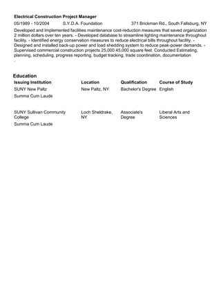 Electrical Construction Project Manager
05/1989 - 10/2004 S.Y.D.A. Foundation 371 Brickman Rd., South Fallsburg, NY
Developed and Implemented facilities maintenance cost-reduction measures that saved organization
2 million dollars over ten years. - Developed database to streamline lighting maintenance throughout
facility. - Identified energy conservation measures to reduce electrical bills throughout facility. -
Designed and installed back-up power and load shedding system to reduce peak-power demands. -
Supervised commercial construction projects 25,000 45,000 square feet. Conducted Estimating,
planning, scheduling, progress reporting, budget tracking, trade coordination, documentation
.
Education
Issuing Institution Location Qualification Course of Study
SUNY New Paltz New Paltz, NY Bachelor's Degree English
Summa Cum Laude
SUNY Sullivan Community
College
Loch Sheldrake,
NY
Associate's
Degree
Liberal Arts and
Sciences
Summa Cum Laude
 