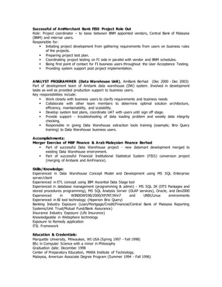 Successful of AmMerchant Bank FISS Project Role Out
Role: Project coordinator – to liaise between BNM appointed vendors, Central Bank of Malaysia
(BNM) and internal users.
Responsible for:
 Initiating project development from gathering requirements from users on business rules
of the projects.
 Preparing project test plan.
 Coordinating project testing on FI side in parallel with vendor and BNM schedules.
 Being first point of contact for FI business users throughout the User Acceptance Testing.
 Providing system support post project implementation.
ANALYST PROGRAMMER (Data Warehouse Unit), AmBank Berhad (Dec 2000 - Dec 2003)
Part of development team of Ambank data warehouse (DW) system. Involved in development
tasks as well as provided production support to business users.
Key responsibilities include:
 Work closely with business users to clarify requirements and business needs
 Collaborate with other team members to determine optimal solution architecture,
efficiency, maintainability, and scalability.
 Develop system test plans, coordinate UAT with users until sign off stage.
 Provide support - troubleshooting of data loading problem and weekly data integrity
checking.
 Responsible in giving Data Warehouse extraction tools training (example; Brio Query
training) to Data Warehouse business users.
Accomplishments:
Merger Exercise of MBF Finance & Arab Malaysian Finance Berhad
 Part of successful Data Warehouse project - new datamart development merged to
existing Data Warehouse environment.
 Part of successful Financial Institutional Statistical System (FISS) conversion project
(merging of Ambank and AmFinance).
Skills/Knowledge:
Experienced in Data Warehouse Concept Model and Development using MS SQL Enterprise
server/client
Experienced in ETL concept using IBM Ascential Data Stage tool
Experienced in database management (programming & admin) - MS SQL 2K (DTS Packages and
stored procedures programming), MS SQL Analysis Server (OLAP services), Oracle, and Dev2000
Experienced in WINDOWS98/2000/XP/NT/Win7 and UNIX/Linux environments
Experienced in BI tool technology (Hyperion Brio Query)
Banking Industry Exposure (Loan/Mortgage/Credit/Financial/Central Bank of Malaysia Reporting
Systems/Unit Trust/Mutual Fund/Bank Assurance)
Insurance Industry Exposure (Life Insurance)
Knowledgeable in Websphere technology
Exposure to Remedy application
ITIL Framework
Education & Credentials:
Marquette University, Milwaukee, WI USA (Spring 1997 - Fall 1998)
BSc in Computer Science with a minor in Philosophy
Graduation date: December 1998
Center of Preparatory Education, MARA Institute of Technology,
Malaysia, American Associate Degree Program (Summer 1994 - Fall 1996)
 