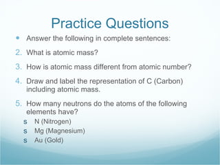 Practice Questions Answer the following in complete sentences: What is atomic mass? How is atomic mass different from atomic number? Draw and label the representation of C (Carbon) including atomic mass. How many neutrons do the atoms of the following elements have? N (Nitrogen) Mg (Magnesium) Au (Gold) 