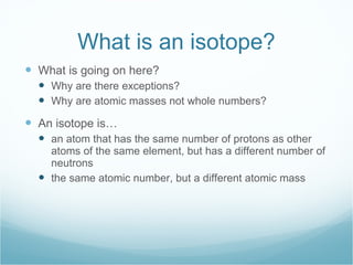 What is an isotope? What is going on here? Why are there exceptions? Why are atomic masses not whole numbers? An isotope is… an atom that has the same number of protons as other atoms of the same element, but has a different number of neutrons the same atomic number, but a different atomic mass 