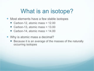 What is an isotope? Most elements have a few stable isotopes Carbon-12, atomic mass = 12.00 Carbon-13, atomic mass = 13.00 Carbon-14, atomic mass = 14.00 Why is atomic mass a decimal? Because it is an average of the masses of the naturally occurring isotopes 