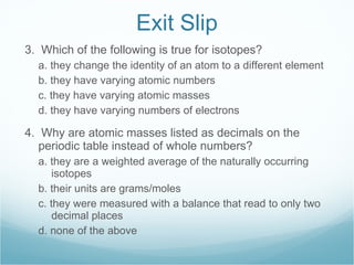 Exit Slip 3.  Which of the following is true for isotopes? a. they change the identity of an atom to a different element b. they have varying atomic numbers c. they have varying atomic masses d. they have varying numbers of electrons 4.  Why are atomic masses listed as decimals on the periodic table instead of whole numbers? a. they are a weighted average of the naturally occurring isotopes b. their units are grams/moles c. they were measured with a balance that read to only two decimal places d. none of the above 