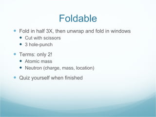 Foldable Fold in half 3X, then unwrap and fold in windows Cut with scissors  3 hole-punch Terms: only 2! Atomic mass Neutron (charge, mass, location) Quiz yourself when finished 