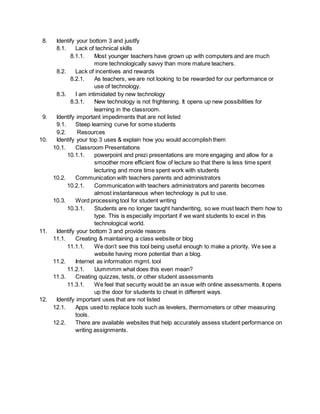 8. Identify your bottom 3 and jusitfy 
8.1. Lack of technical skills 
8.1.1. Most younger teachers have grown up with computers and are much 
more technologically savvy than more mature teachers. 
8.2. Lack of incentives and rewards 
8.2.1. As teachers, we are not looking to be rewarded for our performance or 
use of technology. 
8.3. I am intimidated by new technology 
8.3.1. New technology is not frightening. It opens up new possibilities for 
learning in the classroom. 
9. Identify important impediments that are not listed 
9.1. Steep learning curve for some students 
9.2. Resources 
10. Identify your top 3 uses & explain how you would accomplish them 
10.1. Classroom Presentations 
10.1.1. powerpoint and prezi presentations are more engaging and allow for a 
smoother more efficient flow of lecture so that there is less time spent 
lecturing and more time spent work with students 
10.2. Communication with teachers parents and administrators 
10.2.1. Communication with teachers administrators and parents becomes 
almost instantaneous when technology is put to use. 
10.3. Word processing tool for student writing 
10.3.1. Students are no longer taught handwriting, so we must teach them how to 
type. This is especially important if we want students to excel in this 
technological world. 
11. Identify your bottom 3 and provide reasons 
11.1. Creating & maintaining a class website or blog 
11.1.1. We don’t see this tool being useful enough to make a priority. We see a 
website having more potential than a blog. 
11.2. Internet as information mgmt. tool 
11.2.1. Uummmm what does this even mean? 
11.3. Creating quizzes, tests, or other student assessments 
11.3.1. We feel that security would be an issue with online assessments. It opens 
up the door for students to cheat in different ways. 
12. Identify important uses that are not listed 
12.1. Apps used to replace tools such as levelers, thermometers or other measuring 
tools. 
12.2. There are available websites that help accurately assess student performance on 
writing assignments. 
