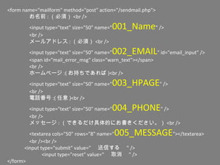 <form name="mailform" method="post" action="/sendmail.php">
お名前 : （必須） <br />
<input type="text" size="50" name="001_Name" />
<br />
メールアドレス : （必須） <br />
<input type="text" size="50" name="002_EMAIL" id="email_input" />
<span id="mail_error_msg" class="warn_text"></span>
<br />
ホームページ :( お持ちであれば )<br />
<input type="text" size="50" name="003_HPAGE" />
<br />
電話番号 :( 任意 )<br />
<input type="text" size="50" name="004_PHONE" />
<br />
メッセージ : （できるだけ具体的にお書きください。） <br />
<textarea cols="50" rows="8" name="005_MESSAGE"></textarea>
<br /><br />
　　 <input type="submit" value=" 　送信する　 " />
　　 <input type="reset" value=" 　取消　 " />
</form>
 