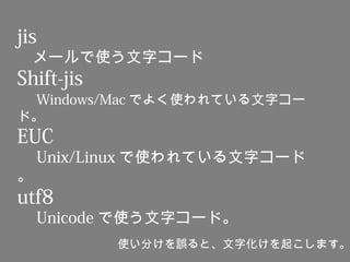 jis
　メールで使う文字コード
Shift-jis
　 Windows/Mac でよく使われている文字コー
ド。
EUC
　 Unix/Linux で使われている文字コード
。
utf8
　 Unicode で使う文字コード。
使い分けを誤ると、文字化けを起こします。
 