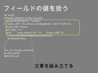 ob_start();
foreach($_REQUEST as $key=>$value){
if (ereg("[0-9][0-9][0-9]_.*",$key)) {
# $value_utf8 = mb_convert_encoding($value, "utf-8","Shift-JIS");
$value_utf8 = $value;
print $key.":n";
print " 　 ".ereg_replace("rn","n 　 ",$value_utf8)."n";
if ( (true==$emptyMail)&&(strlen($value)>0) ){
$emptyMail=false;
}
}
}
$var_str = ob_get_contents();
ob_end_clean();
#print $var_str;
文章を組み立てる
フィールドの値を拾う
 
