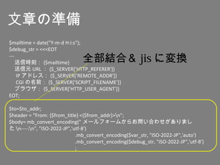 $mailtime = date("Y-m-d H:i:s");
$debug_str = <<<EOT
---
　送信時刻： {$mailtime}
　送信元 URL ： {$_SERVER['HTTP_REFERER']}
　 IP アドレス： {$_SERVER['REMOTE_ADDR']}
　 CGI の名前： {$_SERVER['SCRIPT_FILENAME']}
　ブラウザ： {$_SERVER['HTTP_USER_AGENT']}
EOT;
$to=$to_addr;
$header = "From: {$from_title} <{$from_addr}>n";
$body= mb_convert_encoding(" メールフォームからお問い合わせがありまし
た n----:n", "ISO-2022-JP",'utf-8')
.mb_convert_encoding($var_str, "ISO-2022-JP",'auto')
.mb_convert_encoding($debug_str, "ISO-2022-JP",'utf-8')
;
文章の準備
全部結合＆ jis に変換
 