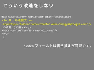 <form name="mailform" method="post" action="/sendmail.php">
<!-- メール送信先 -->
<input type="hidden" name="mailto" value="mogya@mogya.com" />
お名前 : （必須） <br />
<input type="text" size="50" name="001_Name" />
<br />
：
こういう改造をしない
hidden フィールドは書き換えが可能です。
 
