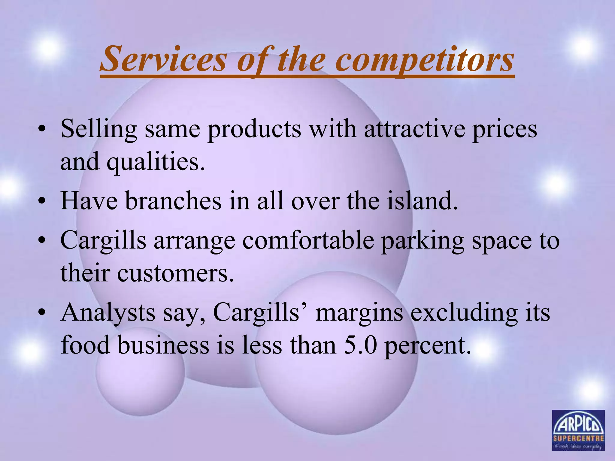 Services of the competitors
• Selling same products with attractive prices
and qualities.
• Have branches in all over the island.
• Cargills arrange comfortable parking space to
their customers.
• Analysts say, Cargills’ margins excluding its
food business is less than 5.0 percent.
 