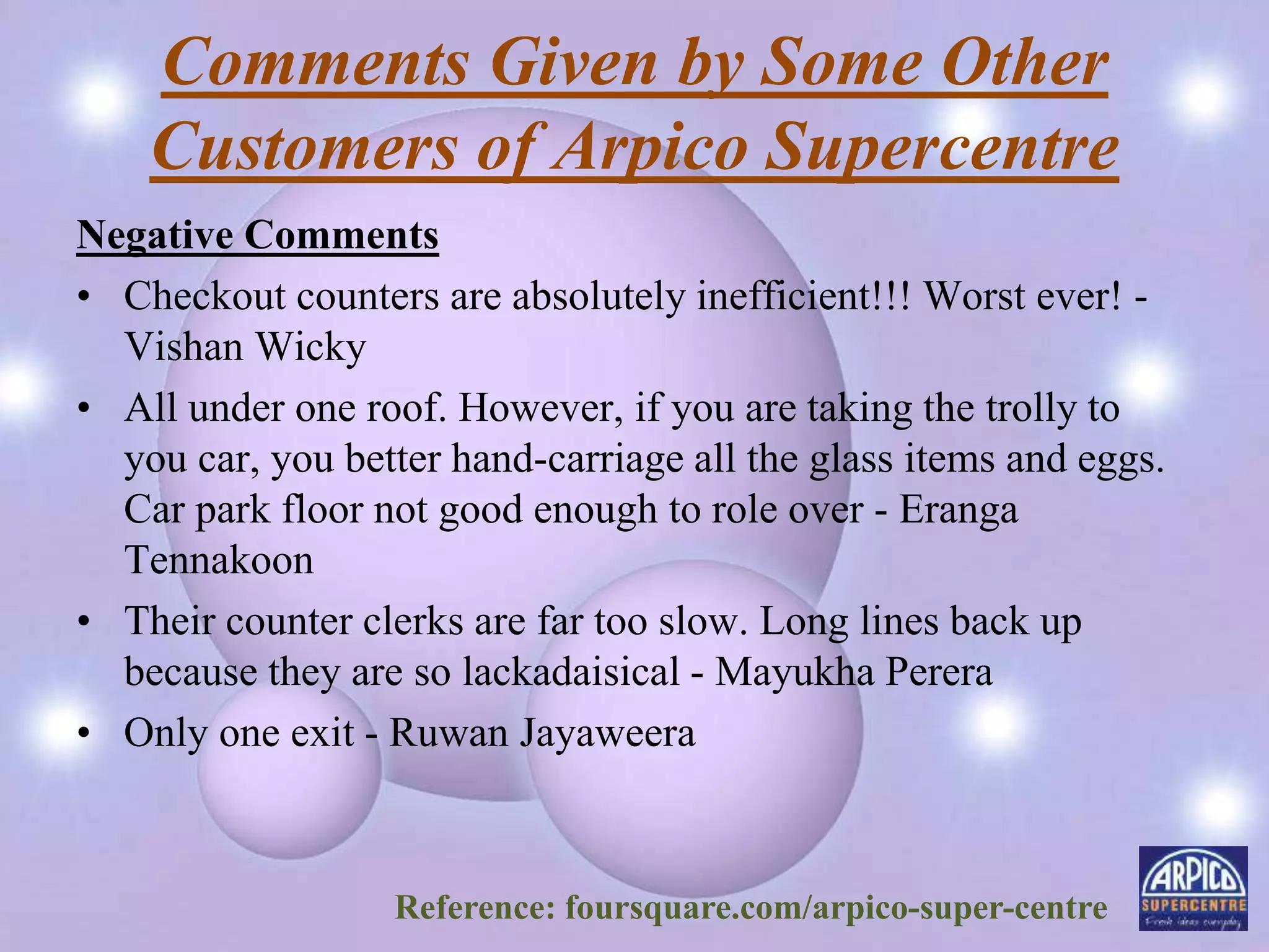 Comments Given by Some Other
Customers of Arpico Supercentre
Negative Comments
• Checkout counters are absolutely inefficient!!! Worst ever! -
Vishan Wicky
• All under one roof. However, if you are taking the trolly to
you car, you better hand-carriage all the glass items and eggs.
Car park floor not good enough to role over - Eranga
Tennakoon
• Their counter clerks are far too slow. Long lines back up
because they are so lackadaisical - Mayukha Perera
• Only one exit - Ruwan Jayaweera
Reference: foursquare.com/arpico-super-centre
 