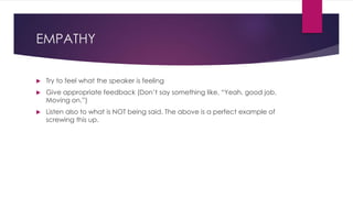 EMPATHY
 Try to feel what the speaker is feeling
 Give appropriate feedback (Don’t say something like, “Yeah, good job.
Moving on.”)
 Listen also to what is NOT being said. The above is a perfect example of
screwing this up.
 