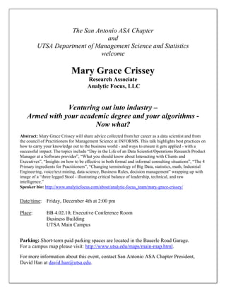The San Antonio ASA Chapter
and
UTSA Department of Management Science and Statistics
welcome
Mary Grace Crissey
Research Associate
Analytic Focus, LLC
Venturing out into industry –
Armed with your academic degree and your algorithms -
Now what?
Abstract: Mary Grace Crissey will share advice collected from her career as a data scientist and from
the council of Practitioners for Management Science at INFORMS. This talk highlights best practices on
how to carry your knowledge out to the business world - and ways to ensure it gets applied - with a
successful impact. The topics include “Day in the Life of an Data Scientist/Operations Research Product
Manager at a Software provider”, “What you should know about Interacting with Clients and
Executives”, “Insights on how to be effective in both formal and informal consulting situations”, “The 4
Primary ingredients for Practitioners”, “Changing terminology of Big Data, statistics, math, Industrial
Engineering, voice/text mining, data science, Business Rules, decision management” wrapping up with
image of a “three legged Stool - illustrating critical balance of leadership, technical, and raw
intelligence.”
Speaker bio: http://www.analyticfocus.com/about/analytic-focus_team/mary-grace-crissey/
Date/time: Friday, December 4th at 2:00 pm
Place: BB 4.02.10, Executive Conference Room
Business Building
UTSA Main Campus
Parking: Short-term paid parking spaces are located in the Bauerle Road Garage.
For a campus map please visit: http://www.utsa.edu/maps/main-map.html.
For more information about this event, contact San Antonio ASA Chapter President,
David Han at david.han@utsa.edu.
 