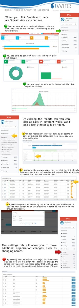 Basic "Need to Know" for Reporting
When you click Dashboard there
are 3 basic views you can see
1. You can view all outbound and inbound calls and
click into any of the options surrounding to get
further details
2. You are able to see how calls are coming in (into
which groups)
3. You are able to view calls throughout the day
(helpful for staﬃng)
The settings tab will allow you to make
additional organization changes, such as
changing names.
By clicking the reports tab you can
look at calls in diﬀerent ways. We'll
take a look at total calls by Agent.
2. Looking at the arrow above, you can click the link of calls
from any agent and this window will pop up. This allows you
to see each of the call's detailed info.
1. You can "select all" to see all calls by all agents or
sort by clicking the extensions you want. You can
also sort by date.
3. By selecting the icon labeled by the above arrow, you will be able to
see this next screen which will allow you to listen to the recorded call
and/or download it.
1. By clicking the extension, DID tags, or Department
tags tab you will be given the option to change the
names like you see in the image below that will help your
reporting be easier to monitor and, in turn, more eﬃcient.
 