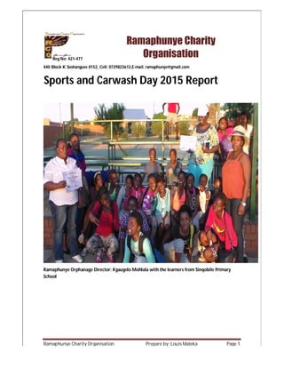 Ramaphunye Charity Organisation Prepare by: Louis Maleka Page 1
440 Block K Soshanguve 0152, Cell: 0729823613,E-mail: ramaphunye@gmail.com
Ramaphunye Orphanage Director: Kgaugelo Mohlala with the learners from Sinqobile Primary
School
Sports and Carwash Day 2015 Report
Ramaphunye Charity
OrganisationReg No: 421-477
 