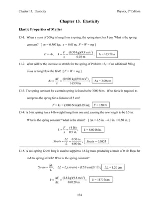 Chapter 13. Elasticity Physics, 6th
Edition
Chapter 13. Elasticity
Elastic Properties of Matter
13-1. When a mass of 500 g is hung from a spring, the spring stretches 3 cm. What is the spring
constant? [ m = 0.500 kg; x = 0.03 m, F = W = mg ]
F = -kx;
2
(0.50 kg)(9.8 m/s )
0.03 m
F
k
x
= = ; k = 163 N/m
13-2. What will be the increase in stretch for the spring of Problem 13-1 if an additional 500-g
mass is hung blow the first? [ F = W = mg ]
2
(0.500 kg)(9.8 m/s )
163 N/m
F
x
k
∆
∆ = = ; ∆x = 3.00 cm
13-3. The spring constant for a certain spring is found to be 3000 N/m. What force is required to
compress the spring for a distance of 5 cm?
F = kx = (3000 N/m)(0.05 m); F = 150 N
13-4. A 6-in. spring has a 4-lb weight hung from one end, causing the new length to be 6.5 in.
What is the spring constant? What is the strain? [ ∆x = 6.5 in. – 6.0 in. = 0.50 in. ]
(4 lb)
;
0.5 in.
F
k
x
= = k = 8.00 lb/in.
0.50 in.
6.00 in.
L
Strain
L
∆
= = ; Strain = 0.0833
13-5. A coil spring 12 cm long is used to support a 1.8-kg mass producing a strain of 0.10. How far
did the spring stretch? What is the spring constant?
; ( ) (12.0 cm)(0.10)o
L
Strain L L strain
L
∆
= ∆ = = ; ∆L = 1.20 cm
2
(1.8 kg)(9.8 m/s )
;
0.0120 m
F
k
L
∆
= =
∆
k = 1470 N/m
174
 