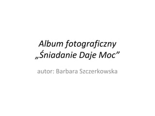 Album fotograficzny 
„Śniadanie Daje Moc” 
autor: Barbara Szczerkowska 
 