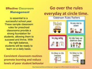 Effective Classroom
Management
Go over the rules
everyday at circle time.
is essential to a
successful school year.
These sample classroom
rules for preschool
classrooms provide a
strong foundation for
students, allowing them to
succeed and thrive. With
the right balance,
students will be ready to
learn on a daily basis.
http://www.teachhub.com/classroom-management-differentiated-instruction-menus
Consistent classroom routines
promote learning and reduce
levels of poor student behavior
 