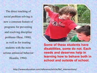The direct teaching of
social problem solving is
now a common feature of
programs for preventing
and resolving discipline
problems (Bear, 1998),
as well as for treating
students with the most
serious antisocial behavior
(Kazdin, 1994).
Some of these students have
disabilities, some do not. Each
needs and deserves help in
learning how to behave both in
school and outside of school.
http://www.education.com/reference/article/Ref_Interventions/
 