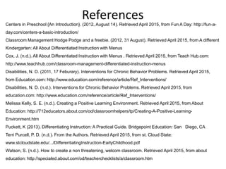ReferencesCenters in Preschool {An Introduction}. (2012, August 14). Retrieved April 2015, from Fun A Day: http://fun-a-
day.com/centers-a-basic-introduction/
Classroom Management Hodge Podge and a freebie. (2012, 31 August). Retrieved April 2015, from A different
Kindergarten: All About Differentiated Instruction with Menus
Cox, J. (n.d.). All About Differentiated Instruction with Menus . Retrieved April 2015, from Teach Hub.com:
http://www.teachhub.com/classroom-management-differentiated-instruction-menus
Disabilities, N. D. (2011, 17 Feburary). Interventions for Chronic Behavior Problems. Retrieved April 2015,
from Education.com: http://www.education.com/reference/article/Ref_Interventions/
Disabilities, N. D. (n.d.). Interventions for Chronic Behavior Problems. Retrieved April 2015, from
education.com: http://www.education.com/reference/article/Ref_Interventions/
Melissa Kelly, S. E. (n.d.). Creating a Positive Learning Environment. Retrieved April 2015, from About
Education: http://712educators.about.com/od/classroomhelpers/tp/Creating-A-Positive-Learning-
Environment.htm
Puckett, K (2013). Differentiating Instruction: A Practical Guide. Bridgepoint Education: San Diego, CA
Terri Purcell, P. D. (n.d.). From the Authors. Retrieved April 2015, from st. Cloud State:
www.stcloudstate.edu/.../DifferentiatingInstruction-EarlyChildhood.pdf
Watson, S. (n.d.). How to create a non threatening, welcom classroom. Retrieved April 2015, from about
education: http://specialed.about.com/od/teacherchecklists/a/classroom.htm
 
