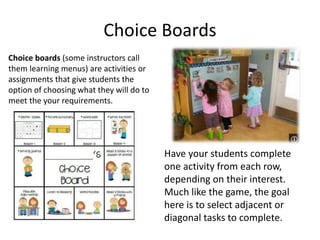 Choice Boards
Choice boards (some instructors call
them learning menus) are activities or
assignments that give students the
option of choosing what they will do to
meet the your requirements.
Have your students complete
one activity from each row,
depending on their interest.
Much like the game, the goal
here is to select adjacent or
diagonal tasks to complete.
 